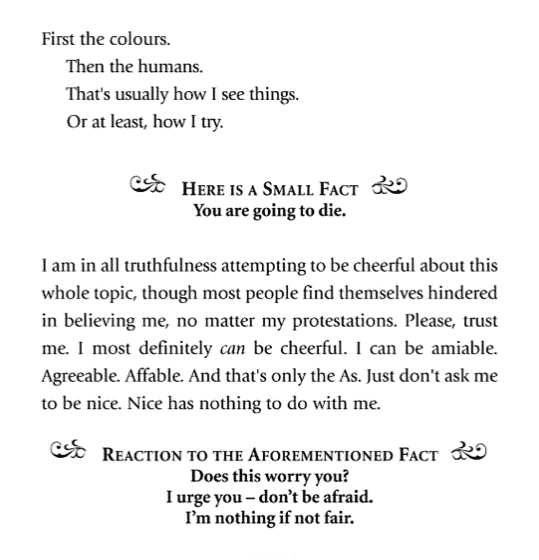 Image depicting the opening page of The Book Thief by Marcus Zusak. 

First the colours. 
Then the humans. 
That's usually how I see things. 
Or at least, how I try. 

Here is a small fact: you are going to die. 

I am in all truthfulness attempting to be cheerful about this whole topic, though most people find themselves hindered in believing me, no matter my protestations. Please, trust me. I most definitely can be cheerful. I can be amiable. Agreeable. Affable. And that's only the As. Just don't ask me to be nice. Nice has nothing to do with me. 

Reaction to the aforementioned fact: Does this worry you? I urge you - don't be afraid. I'm nothing if not fair. 