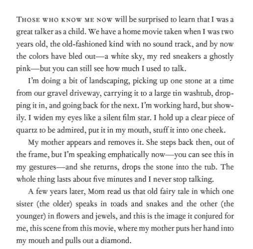 Image showing the first page of We Are All Completely Beside Ourselves by Karen Joy Fowler.

Those who know me now will be surprised to learn that I was a great talker as a child. We have a home movie taken when I was two years old, the old-fashioned kind with no sound track, and by now the colors have bled out - a white sky, my red sneakers a ghostly pink - but you can still see how much I used to talk. 

I'm doing a bit of landscaping, picking up one stone at a time from our gravel driveway, carrying it to a large tin washtub, dropping it in, and going back for the next. I'm working hard, but showily. I widen my eyes like a silent film star. I hold up a clear piece of quartz to be admired, put it in my mouth, stuff it into one cheek. 

My mother appears and removes it. She steps back then, out of the frame, but I'm speaking emphatically now - you can see this in my gestures - and she returns, drops the stone into the tub. The whole things lasts about five minutes and I never stop talking. 

A few years later, Mom read us that old fairy tale in which one sister (the older) speaks in toads and snakes and the other (the younger) in flowers and jewels, and this is the image it conjured for me, this scene from this movie, where my mother puts her hand into my mouth and pulls out a diamond. 