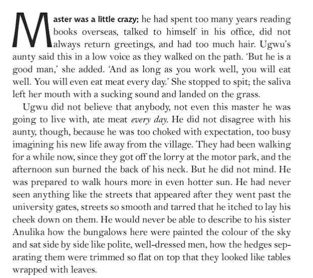 Image of the first page of Half of a Yellow Sun by Chimamanda Ngozi Adichi. 

Master was a little crazy; he had spent too many years reading books overseas, talked to himself in his office, did not always return greetings, and had too much hair. Ugwu's aunty said this in a low voice as they walked on the path. 'But he is a good man,' she added. 'And as long as you work well, you will eat well. You will even eat meat every day.' She stopped to spit; the saliva left her mouth with a sucking noise and landed on the grass. 

Ugwu did not believe that anybody, not even this master he was goign to live with, ate meat every day. He did not disagree with his aunty, though, because he was too choked with expectation, too busy imagining his new life away from the village. They had been walking for a while now, since they got off the lorry at the motorpark, and the afternoon sun burned the back of his neck. But he did not mind. He was prepared to walk hours more in even hotter sun. He had never seen anything like the streets that appeared after they went past the university gates, streets so smooth and tarred that he itched to lay his cheek down on them. He would never be able to describe to his sister Anulika how the bungalows here were painted the colour of the sky and sat side by side like polite, well-dressed men, how the hedges separating them were tripped so flat on top that they looked like tables wrapped with leaves. 