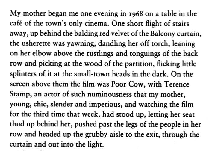 Image showing the first page of The Accidental by Ali Smith. 

My mother began me one evening in 1968 on a table in the cafe of the town's only cinema. One short flight of stairs away, up behind the balding red velvet of the Balcony curtain, the usherette was yawning, dandling her off torch, leaning on her elbow above the rustlings and tonguings of the back row and picking at the wood of the partition, flicking little splinters of it at the small-town heads in the dark. On the screen above them was the film Poor Cow, with Terrence Stamp, an actor of such numinousness that my mother, young, chic, slender and imperious, and watching the film for the third time that week, had stood up, letting her seat thud up behind her, pushed past the legs of the people in her row and headed up the grubby aisle to the exit, through the curtain and out into the light. 