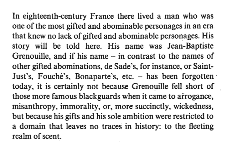 Image showing the first page of Perfume by Patrick Suskind.

In eighteenth-century France there lived a man who was one of the most gifted and abominable personages in an era that knew no lack of gifted and abominable personages. His story will be told here. His name was Jean-Baptiste Grenouille, and if his name - in contrast to the names of other gifted abominations, de Sade's for instance, or Saint-Just's, Fouche's, Bonaparte's, etc. - has been forgotten today, it is certainly not because Grenouille fell short of those more famous blackguards when it came to arrogance, misanthropy, immorality, or, more succinctly, wickedness, but because his gifts and his sole ambition were restricted to a domain that leaves no trace in history: to the fleeting realm of scent. 