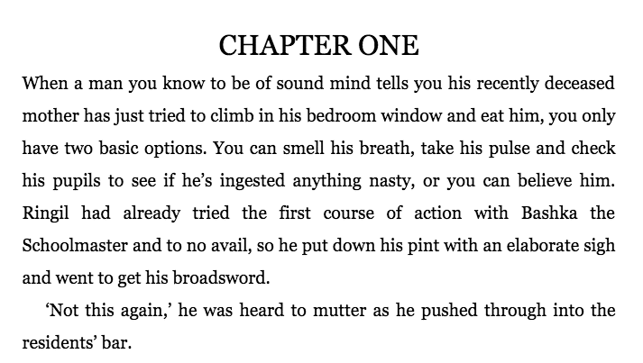 Image of the opening few paragraphs of The Steel Remains by Richard Morgan. 

When a man you know to be of sound mind tells you his recently deceased mother has just tried to climb in his bedroom window and eat him, you only have two basic options. You can smell his breath, take his pulse and check his pupils to see if he's ingesting anything nasty, or you can believe him. Ringil had already tried the first course of action with Bashka the Schoolmaster and to no avoid, so he put down his pint with an elaborate sigh and went to get his broadsword. 

'Not this again,' he was heard to mutter as he pushed through into the residents' bar. 