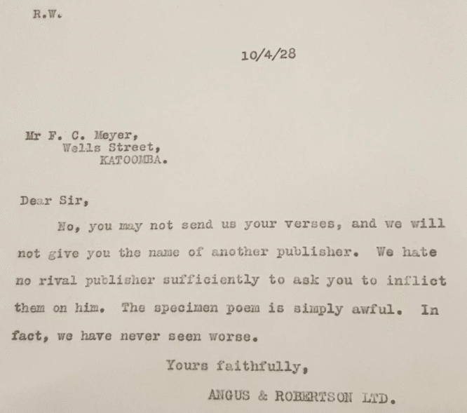 Image of a typed letter dated 10th April 1928 to Mr F. C Meyer, Wells Street, Katoomba. Dear Sir, No, you may not send us your verses, and we will not give you the name of another publisher. We hate no rival publisher sufficiently to ask you to inflict them on him. The specimen poem is simply awful. In fact, we have never seen worse. Yours faithfully, Angus & Robertson Ltd.  