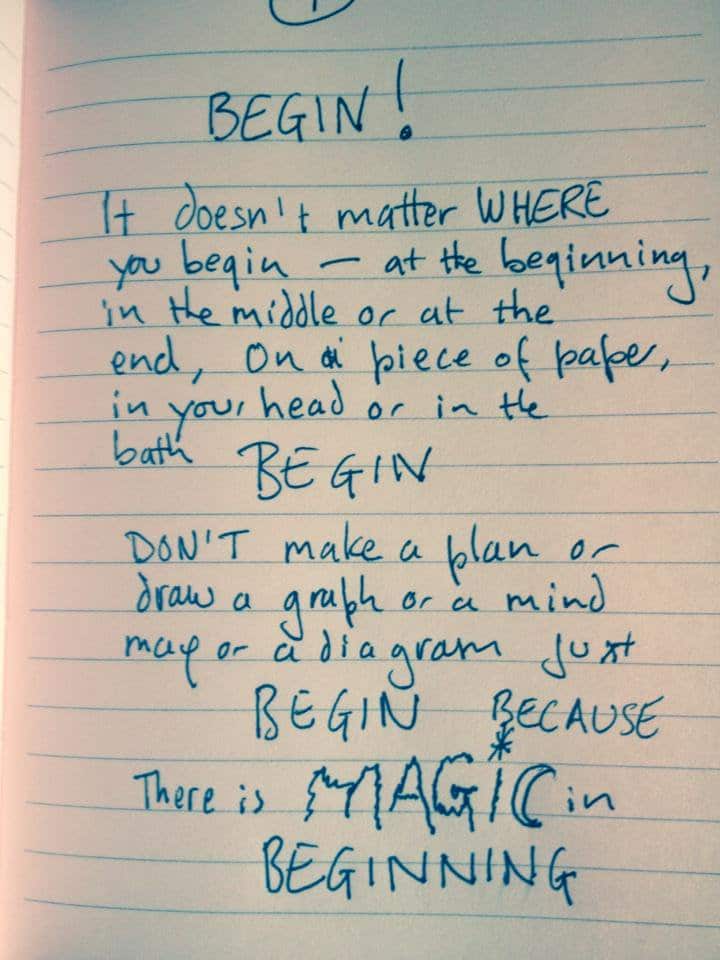 Image of handwritten text in a lined notebook: BEGIN! It doesn't matter WHERE you begin - at the beginning, in the middle or at the end, on a piece of paper, in your head or in the bath. BEGIN. Don't make a plan or draw a graph or a mind map or a diagram just BEGIN because there is MAGIC in beginning.