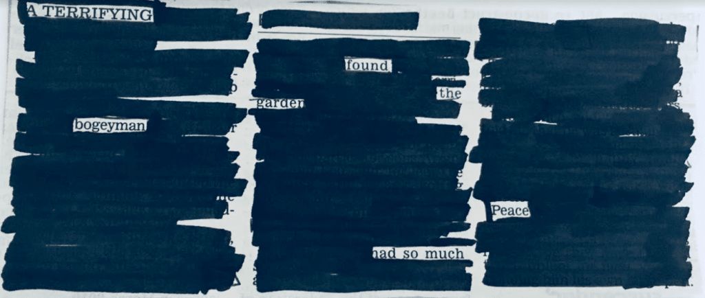 Image of an example of a newspaper blackout poem. A page from a newspaper has had most of the text crossed out in a thick black pen. The remaining words make a poem: A terrifying bogeyman found the garden had so much peace. 