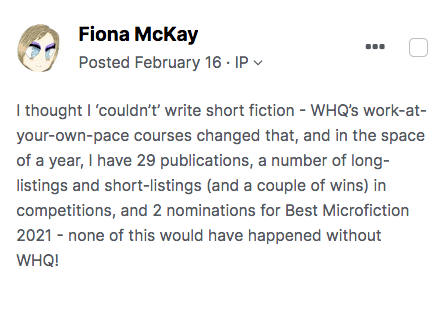 Image of a forum post by Fiona McKay that reads: I thought I 'couldn't write short fiction - WHQ's work at your own pace courses changed that, and in the space of a year, I have 29 publications, a number of long-listings and short-listings (and a couple of wins) in competitions, and 2 nominations for Best Microfiction 2021 - none of this would have happened without WHQ!